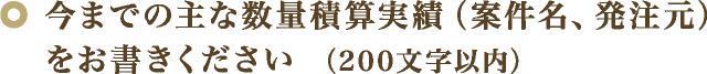 今までの主な数量積算実績（案件名、発注元）をお書きください （200文字以内）