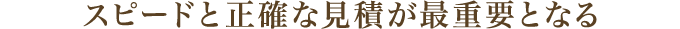 スピードと正確な見積が最重要となる